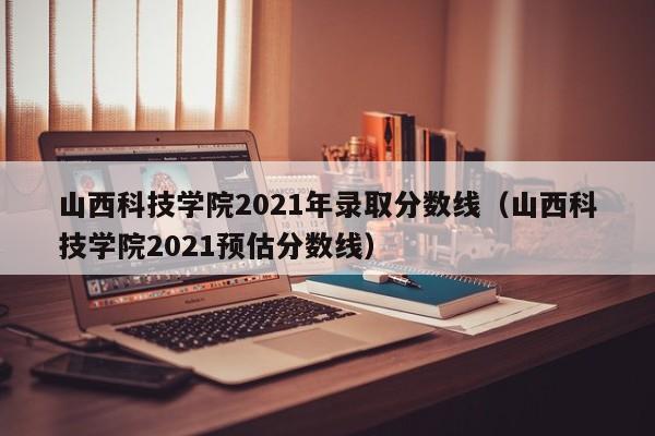 山西科技学院2021年录取分数线（山西科技学院2021预估分数线）