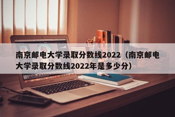 南京邮电大学录取分数线2022（南京邮电大学录取分数线2022年是多少分）