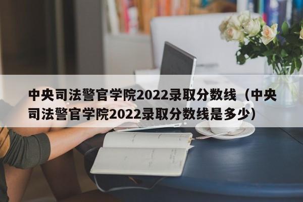 中央司法警官学院2022录取分数线（中央司法警官学院2022录取分数线是多少）