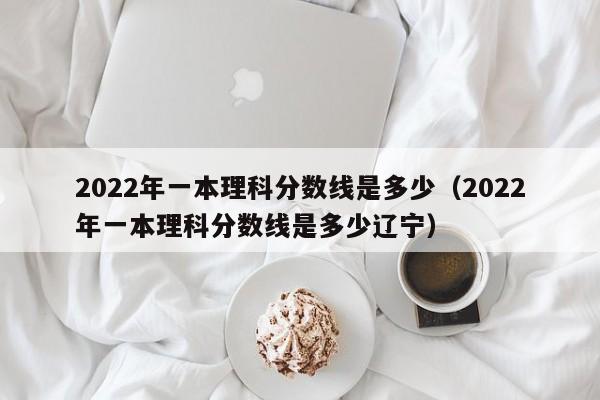 2022年一本理科分数线是多少（2022年一本理科分数线是多少辽宁）