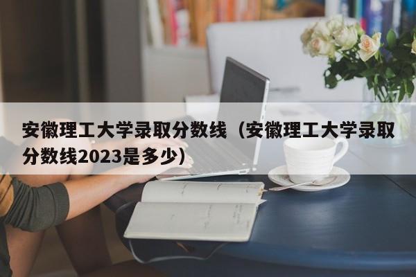 安徽理工大学录取分数线（安徽理工大学录取分数线2023是多少）