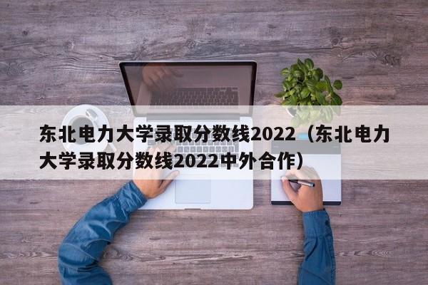 东北电力大学录取分数线2022（东北电力大学录取分数线2022中外合作）