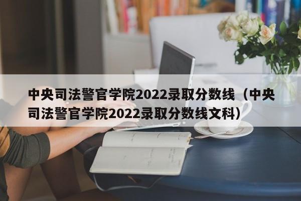 中央司法警官学院2022录取分数线（中央司法警官学院2022录取分数线文科）