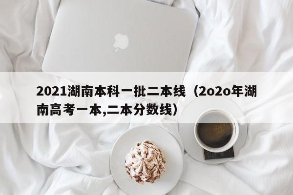 2021湖南本科一批二本线（2o2o年湖南高考一本,二本分数线）