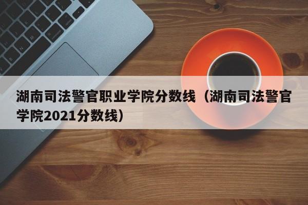 湖南司法警官职业学院分数线（湖南司法警官学院2021分数线）