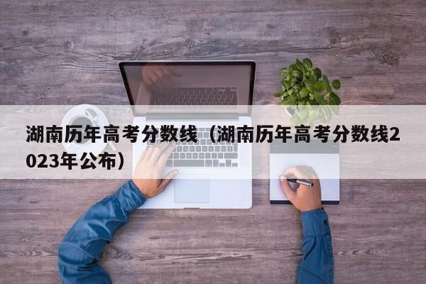 湖南历年高考分数线（湖南历年高考分数线2023年公布）