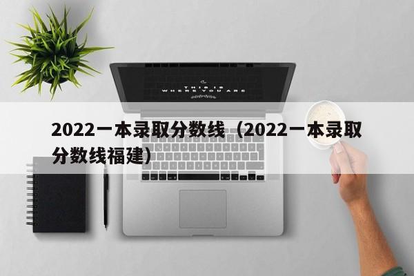 2022一本录取分数线（2022一本录取分数线福建）