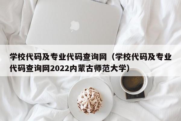 学校代码及专业代码查询网（学校代码及专业代码查询网2022内蒙古师范大学）