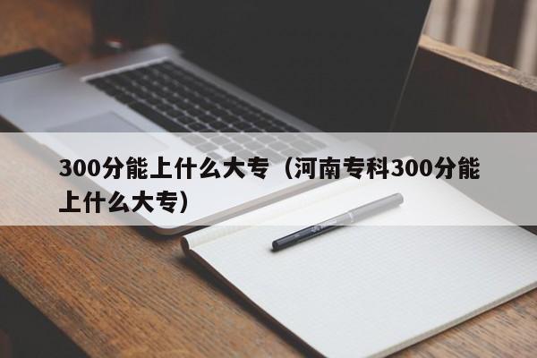 300分能上什么大专（河南专科300分能上什么大专）