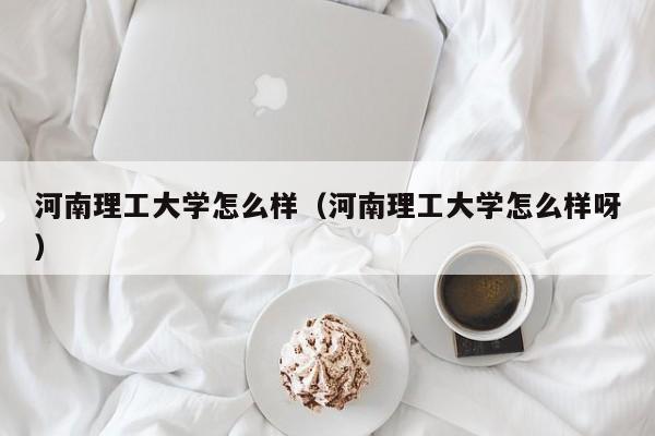 河南理工大学怎么样（河南理工大学怎么样呀）