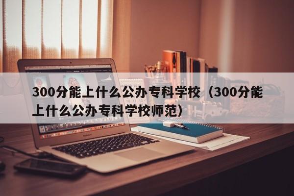 300分能上什么公办专科学校（300分能上什么公办专科学校师范）