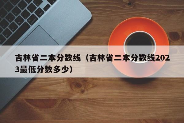 吉林省二本分数线（吉林省二本分数线2023最低分数多少）