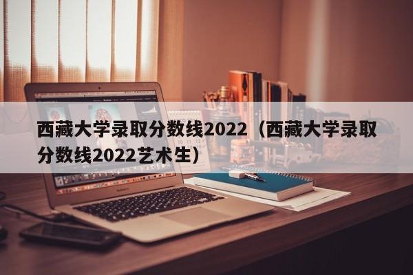 西藏大学录取分数线2022（西藏大学录取分数线2022艺术生）