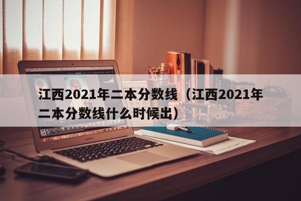 江西2021年二本分数线（江西2021年二本分数线什么时候出）