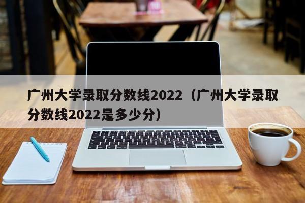 广州大学录取分数线2022（广州大学录取分数线2022是多少分）