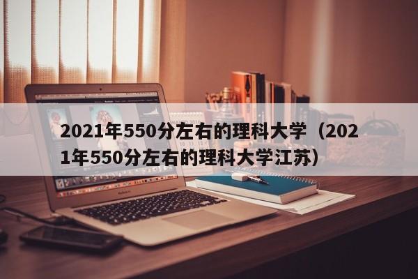 2021年550分左右的理科大学（2021年550分左右的理科大学江苏）