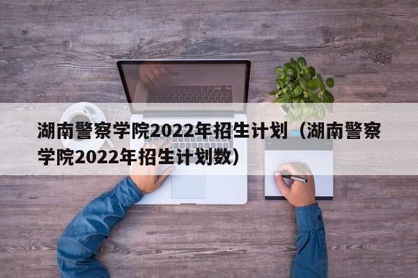 湖南警察学院2022年招生计划（湖南警察学院2022年招生计划数）