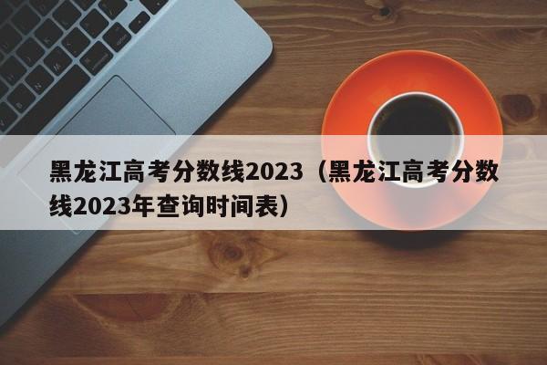 黑龙江高考分数线2023（黑龙江高考分数线2023年查询时间表）