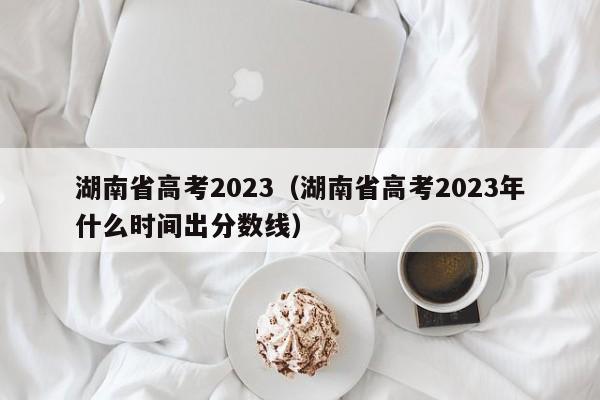 湖南省高考2023（湖南省高考2023年什么时间出分数线）