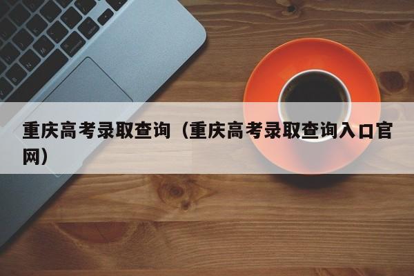 重庆高考录取查询（重庆高考录取查询入口官网）