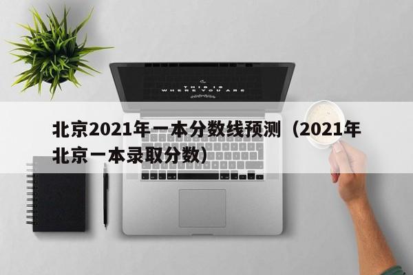 北京2021年一本分数线预测（2021年北京一本录取分数）