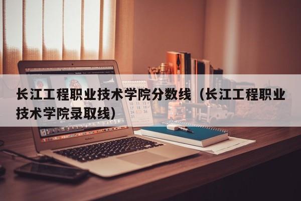 长江工程职业技术学院分数线（长江工程职业技术学院录取线）