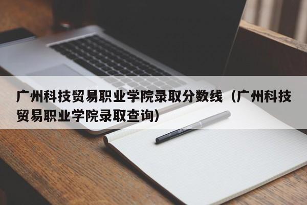 广州科技贸易职业学院录取分数线（广州科技贸易职业学院录取查询）