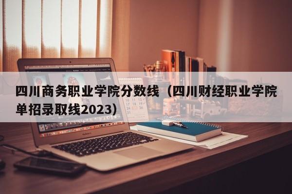 四川商务职业学院分数线（四川财经职业学院单招录取线2023）