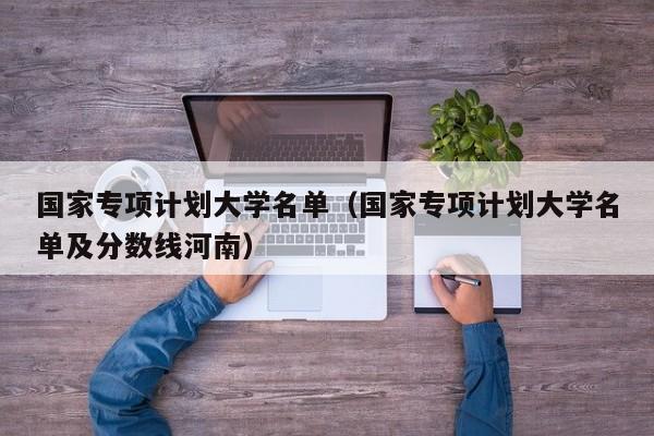 国家专项计划大学名单（国家专项计划大学名单及分数线河南）