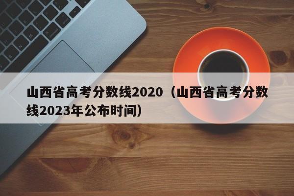 山西省高考分数线2020（山西省高考分数线2023年公布时间）