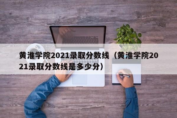 黄淮学院2021录取分数线（黄淮学院2021录取分数线是多少分）