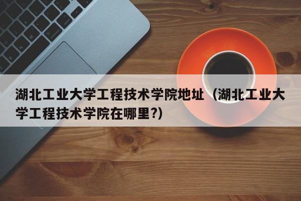 湖北工业大学工程技术学院地址（湖北工业大学工程技术学院在哪里?）