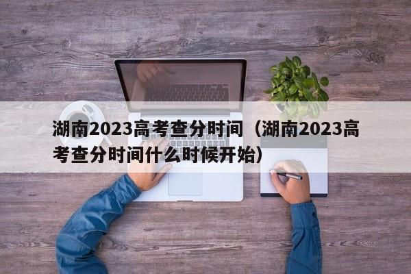 湖南2023高考查分时间（湖南2023高考查分时间什么时候开始）