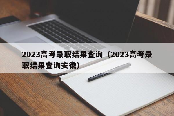 2023高考录取结果查询（2023高考录取结果查询安徽）