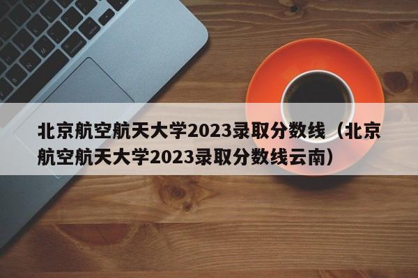 北京航空航天大学2023录取分数线（北京航空航天大学2023录取分数线云南）