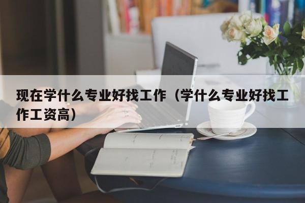 现在学什么专业好找工作（学什么专业好找工作工资高）