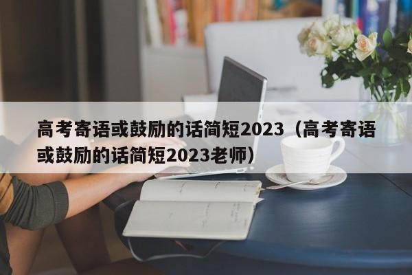 高考寄语或鼓励的话简短2023（高考寄语或鼓励的话简短2023老师）