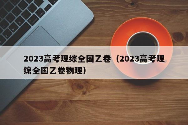 2023高考理综全国乙卷（2023高考理综全国乙卷物理）