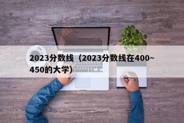 2023分数线（2023分数线在400~450的大学）