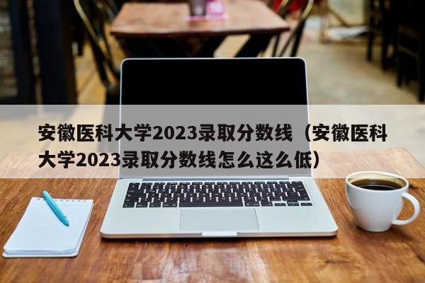 安徽医科大学2023录取分数线（安徽医科大学2023录取分数线怎么这么低）