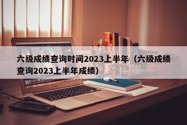 六级成绩查询时间2023上半年（六级成绩查询2023上半年成绩）