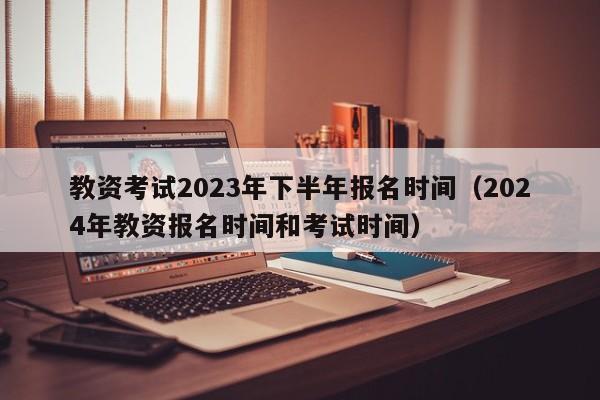 教资考试2023年下半年报名时间（2024年教资报名时间和考试时间）