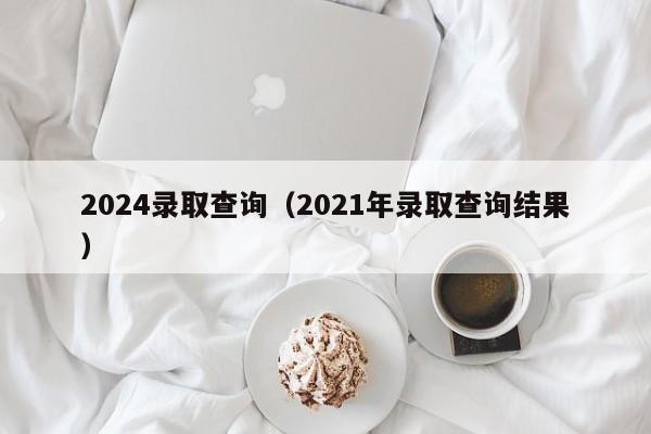 2024录取查询（2021年录取查询结果）