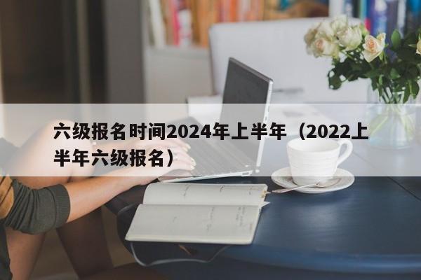 六级报名时间2024年上半年（2022上半年六级报名）