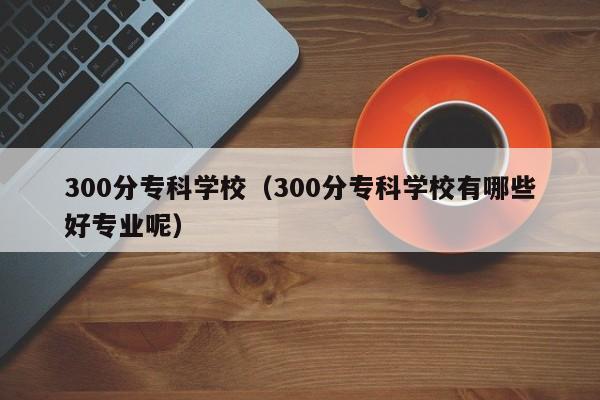 300分专科学校（300分专科学校有哪些好专业呢）