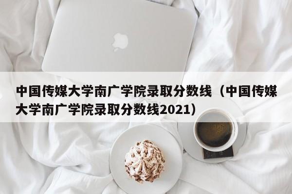 中国传媒大学南广学院录取分数线（中国传媒大学南广学院录取分数线2021）