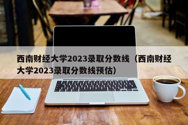 西南财经大学2023录取分数线（西南财经大学2023录取分数线预估）