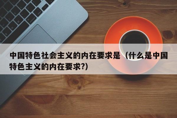 中国特色社会主义的内在要求是（什么是中国特色主义的内在要求?）