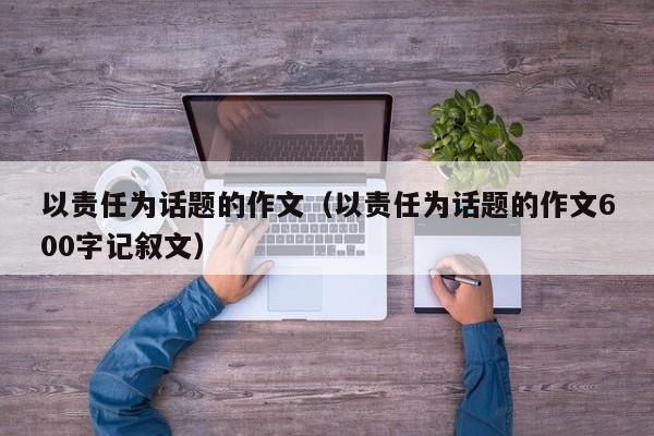 以责任为话题的作文（以责任为话题的作文600字记叙文）