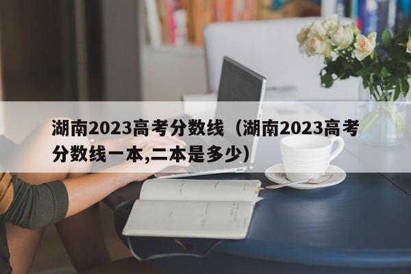 湖南2023高考分数线（湖南2023高考分数线一本,二本是多少）